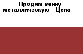 Продам ванну металлическую › Цена ­ 3 500 - Вологодская обл., Череповец г. Строительство и ремонт » Сантехника   . Вологодская обл.,Череповец г.